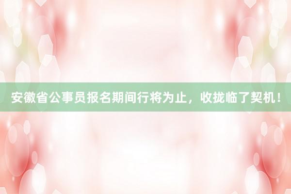 安徽省公事员报名期间行将为止，收拢临了契机！