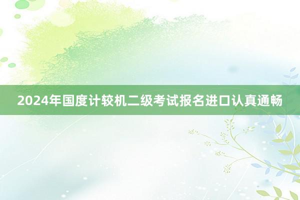 2024年国度计较机二级考试报名进口认真通畅