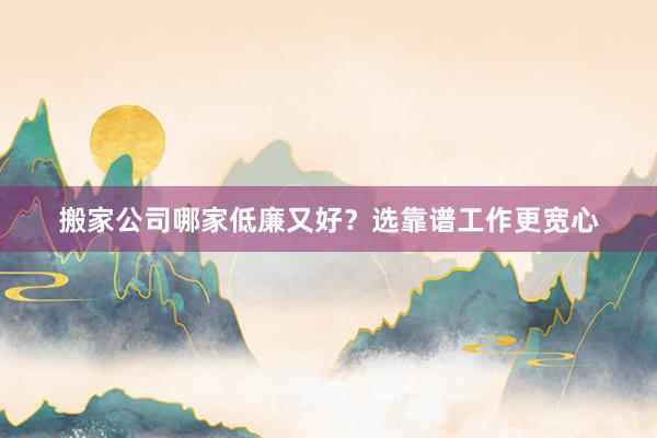 搬家公司哪家低廉又好？选靠谱工作更宽心