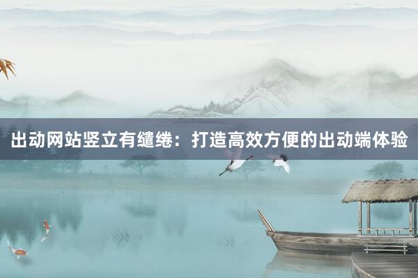 出动网站竖立有缱绻：打造高效方便的出动端体验