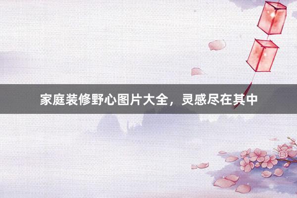 家庭装修野心图片大全，灵感尽在其中