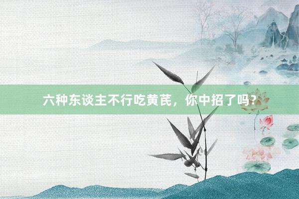 六种东谈主不行吃黄芪，你中招了吗？