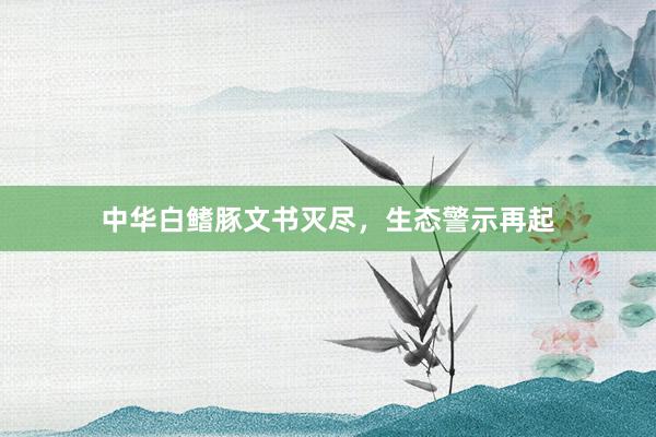 中华白鳍豚文书灭尽，生态警示再起
